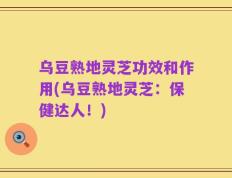 乌豆熟地灵芝功效和作用(乌豆熟地灵芝：保健达人！)