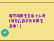 春天喝灵芝煮水上火吗(能否在春季饮用灵芝煮水？)