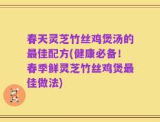 春天灵芝竹丝鸡煲汤的最佳配方(健康必备！春季鲜灵芝竹丝鸡煲最佳做法)