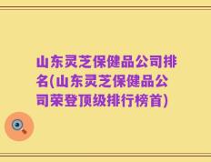山东灵芝保健品公司排名(山东灵芝保健品公司荣登顶级排行榜首)