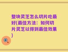 整块灵芝怎么切片吃最好(最佳方法：如何切片灵芝以得到最佳效果)