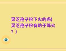 灵芝孢子粉下火的吗(灵芝孢子粉有助于降火？)