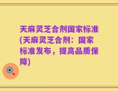 天麻灵芝合剂国家标准(天麻灵芝合剂：国家标准发布，提高品质保障)