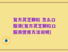 复方灵芝颗粒 怎么口服液(复方灵芝颗粒口服液使用方法说明)