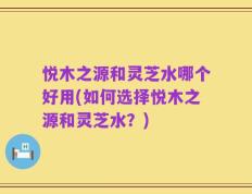 悦木之源和灵芝水哪个好用(如何选择悦木之源和灵芝水？)