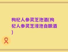 枸杞人参灵芝泡酒(枸杞人参灵芝浸泡自酿酒)