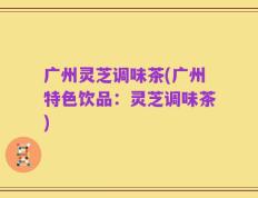 广州灵芝调味茶(广州特色饮品：灵芝调味茶)