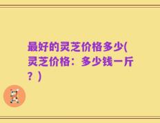 最好的灵芝价格多少(灵芝价格：多少钱一斤？)