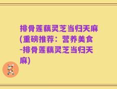 排骨莲藕灵芝当归天麻(重磅推荐：营养美食-排骨莲藕灵芝当归天麻)