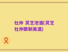 杜仲 灵芝泡酒(灵芝杜仲酿制美酒)
