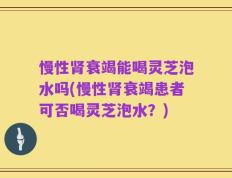 慢性肾衰竭能喝灵芝泡水吗(慢性肾衰竭患者可否喝灵芝泡水？)