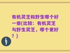 有机灵芝和野生哪个好一些(比较：有机灵芝与野生灵芝，哪个更好？)