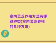 室内灵芝养殖方法有哪些种类(室内灵芝养殖的几种方法)