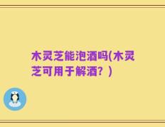 木灵芝能泡酒吗(木灵芝可用于解酒？)
