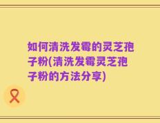 如何清洗发霉的灵芝孢子粉(清洗发霉灵芝孢子粉的方法分享)