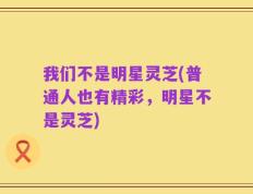 我们不是明星灵芝(普通人也有精彩，明星不是灵芝)