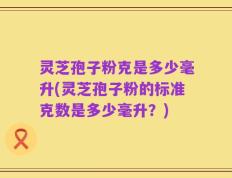 灵芝孢子粉克是多少毫升(灵芝孢子粉的标准克数是多少毫升？)