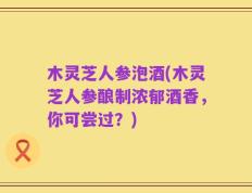 木灵芝人参泡酒(木灵芝人参酿制浓郁酒香，你可尝过？)
