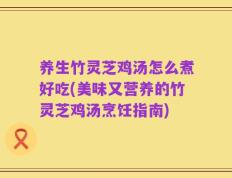 养生竹灵芝鸡汤怎么煮好吃(美味又营养的竹灵芝鸡汤烹饪指南)