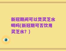 新冠期间可以煲灵芝水喝吗(新冠期可否饮用灵芝水？)