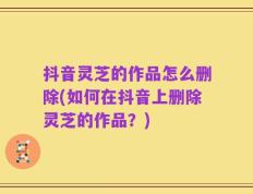 抖音灵芝的作品怎么删除(如何在抖音上删除灵芝的作品？)