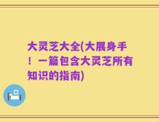 大灵芝大全(大展身手！一篇包含大灵芝所有知识的指南)