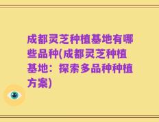 成都灵芝种植基地有哪些品种(成都灵芝种植基地：探索多品种种植方案)