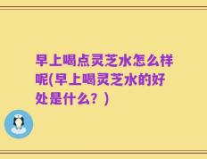 早上喝点灵芝水怎么样呢(早上喝灵芝水的好处是什么？)