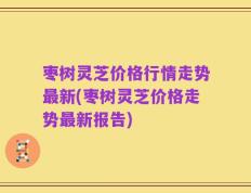 枣树灵芝价格行情走势最新(枣树灵芝价格走势最新报告)
