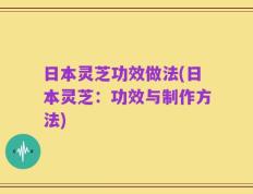 日本灵芝功效做法(日本灵芝：功效与制作方法)