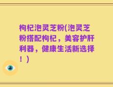 枸杞泡灵芝粉(泡灵芝粉搭配枸杞，美容护肝利器，健康生活新选择！)