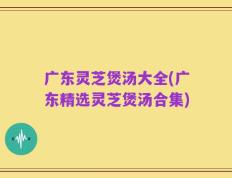 广东灵芝煲汤大全(广东精选灵芝煲汤合集)