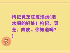 枸杞灵芝陈皮泡水(泡水喝的好处！枸杞、灵芝、陈皮，你知道吗？)