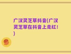 广汉灵芝草抖音(广汉灵芝草在抖音上走红！)
