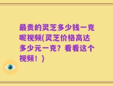 最贵的灵芝多少钱一克呢视频(灵芝价格高达多少元一克？看看这个视频！)