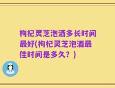 枸杞灵芝泡酒多长时间最好(枸杞灵芝泡酒最佳时间是多久？)