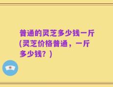 普通的灵芝多少钱一斤(灵芝价格普通，一斤多少钱？)