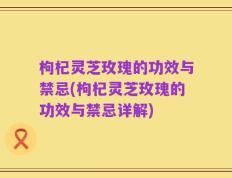 枸杞灵芝玫瑰的功效与禁忌(枸杞灵芝玫瑰的功效与禁忌详解)