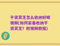 干货灵芝怎么收纳好呢视频(如何妥善收纳干货灵芝？附视频教程)