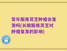 常年服用灵芝肿瘤会复发吗(长期服用灵芝对肿瘤复发的影响)