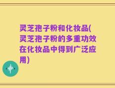 灵芝孢子粉和化妆品(灵芝孢子粉的多重功效在化妆品中得到广泛应用)