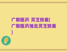广联医药 灵芝胶囊(广联医药推出灵芝胶囊)