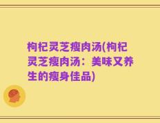 枸杞灵芝瘦肉汤(枸杞灵芝瘦肉汤：美味又养生的瘦身佳品)
