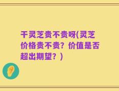 干灵芝贵不贵呀(灵芝价格贵不贵？价值是否超出期望？)
