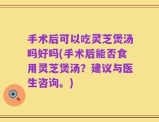手术后可以吃灵芝煲汤吗好吗(手术后能否食用灵芝煲汤？建议与医生咨询。)
