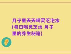 月子里天天喝灵芝泡水(每日喝灵芝水 月子里的养生秘籍)