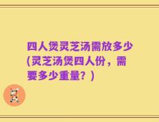 四人煲灵芝汤需放多少(灵芝汤煲四人份，需要多少重量？)