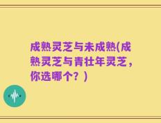 成熟灵芝与未成熟(成熟灵芝与青壮年灵芝，你选哪个？)