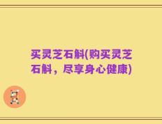买灵芝石斛(购买灵芝石斛，尽享身心健康)