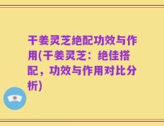 干姜灵芝绝配功效与作用(干姜灵芝：绝佳搭配，功效与作用对比分析)
